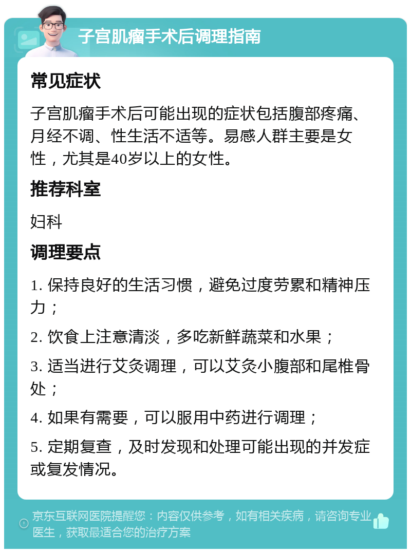 子宫肌瘤手术后调理指南 常见症状 子宫肌瘤手术后可能出现的症状包括腹部疼痛、月经不调、性生活不适等。易感人群主要是女性，尤其是40岁以上的女性。 推荐科室 妇科 调理要点 1. 保持良好的生活习惯，避免过度劳累和精神压力； 2. 饮食上注意清淡，多吃新鲜蔬菜和水果； 3. 适当进行艾灸调理，可以艾灸小腹部和尾椎骨处； 4. 如果有需要，可以服用中药进行调理； 5. 定期复查，及时发现和处理可能出现的并发症或复发情况。