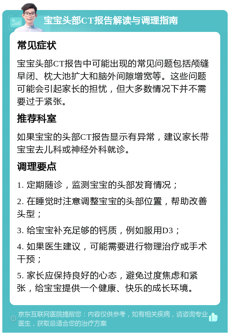 宝宝头部CT报告解读与调理指南 常见症状 宝宝头部CT报告中可能出现的常见问题包括颅缝早闭、枕大池扩大和脑外间隙增宽等。这些问题可能会引起家长的担忧，但大多数情况下并不需要过于紧张。 推荐科室 如果宝宝的头部CT报告显示有异常，建议家长带宝宝去儿科或神经外科就诊。 调理要点 1. 定期随诊，监测宝宝的头部发育情况； 2. 在睡觉时注意调整宝宝的头部位置，帮助改善头型； 3. 给宝宝补充足够的钙质，例如服用D3； 4. 如果医生建议，可能需要进行物理治疗或手术干预； 5. 家长应保持良好的心态，避免过度焦虑和紧张，给宝宝提供一个健康、快乐的成长环境。