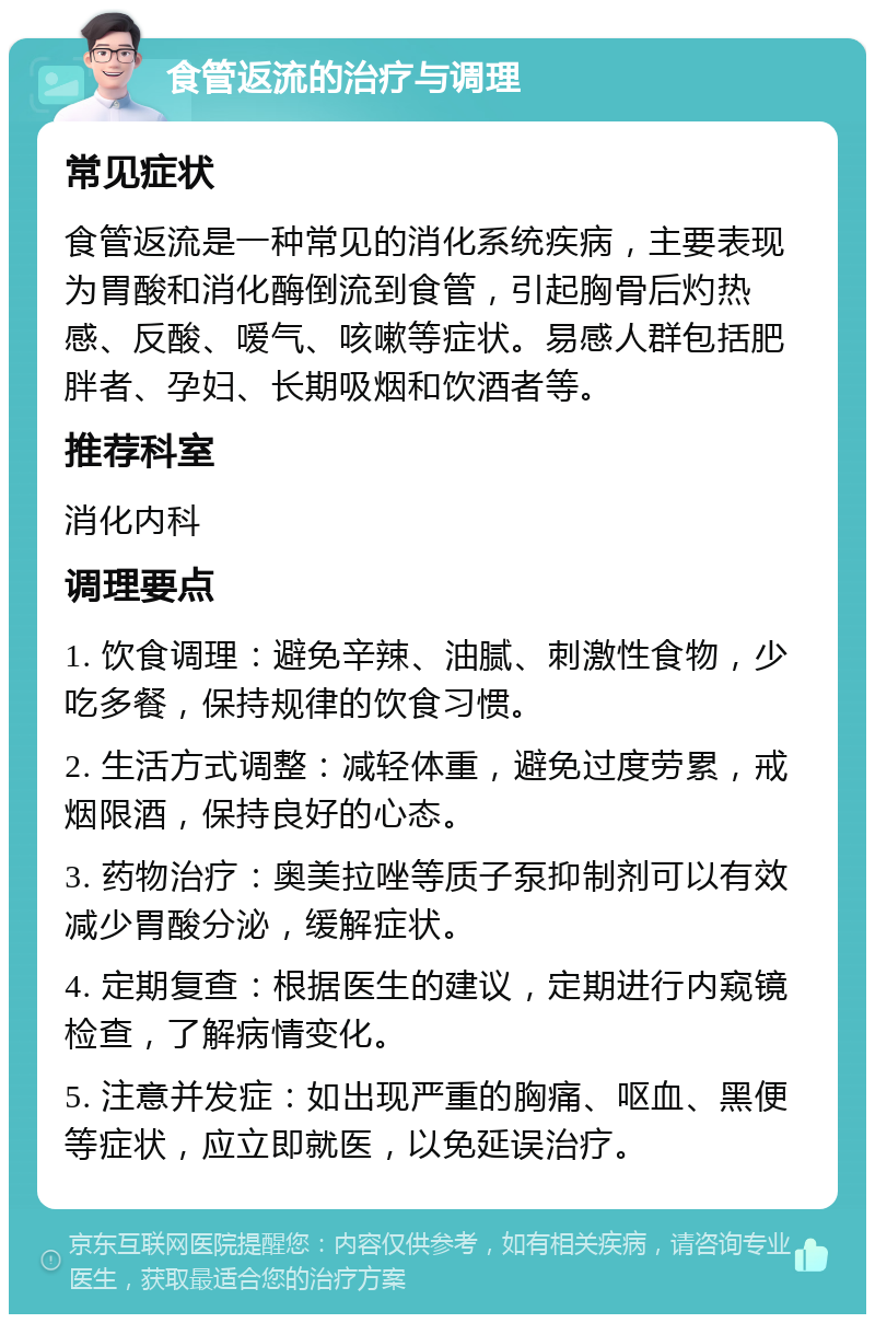 食管返流的治疗与调理 常见症状 食管返流是一种常见的消化系统疾病，主要表现为胃酸和消化酶倒流到食管，引起胸骨后灼热感、反酸、嗳气、咳嗽等症状。易感人群包括肥胖者、孕妇、长期吸烟和饮酒者等。 推荐科室 消化内科 调理要点 1. 饮食调理：避免辛辣、油腻、刺激性食物，少吃多餐，保持规律的饮食习惯。 2. 生活方式调整：减轻体重，避免过度劳累，戒烟限酒，保持良好的心态。 3. 药物治疗：奥美拉唑等质子泵抑制剂可以有效减少胃酸分泌，缓解症状。 4. 定期复查：根据医生的建议，定期进行内窥镜检查，了解病情变化。 5. 注意并发症：如出现严重的胸痛、呕血、黑便等症状，应立即就医，以免延误治疗。