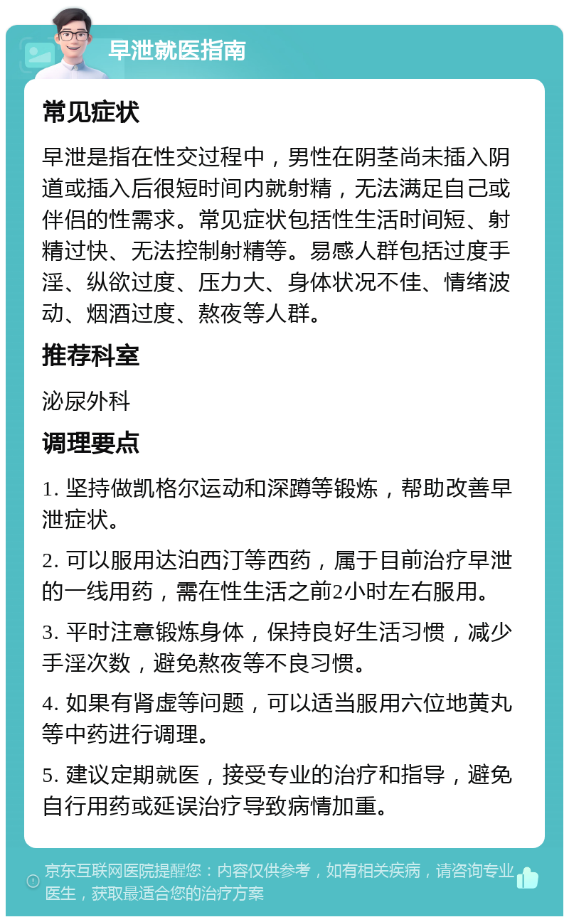 早泄就医指南 常见症状 早泄是指在性交过程中，男性在阴茎尚未插入阴道或插入后很短时间内就射精，无法满足自己或伴侣的性需求。常见症状包括性生活时间短、射精过快、无法控制射精等。易感人群包括过度手淫、纵欲过度、压力大、身体状况不佳、情绪波动、烟酒过度、熬夜等人群。 推荐科室 泌尿外科 调理要点 1. 坚持做凯格尔运动和深蹲等锻炼，帮助改善早泄症状。 2. 可以服用达泊西汀等西药，属于目前治疗早泄的一线用药，需在性生活之前2小时左右服用。 3. 平时注意锻炼身体，保持良好生活习惯，减少手淫次数，避免熬夜等不良习惯。 4. 如果有肾虚等问题，可以适当服用六位地黄丸等中药进行调理。 5. 建议定期就医，接受专业的治疗和指导，避免自行用药或延误治疗导致病情加重。