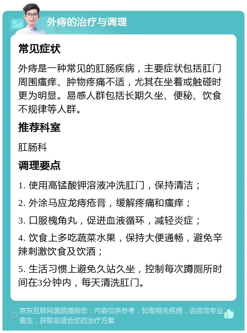 外痔的治疗与调理 常见症状 外痔是一种常见的肛肠疾病，主要症状包括肛门周围瘙痒、肿物疼痛不适，尤其在坐着或触碰时更为明显。易感人群包括长期久坐、便秘、饮食不规律等人群。 推荐科室 肛肠科 调理要点 1. 使用高锰酸钾溶液冲洗肛门，保持清洁； 2. 外涂马应龙痔疮膏，缓解疼痛和瘙痒； 3. 口服槐角丸，促进血液循环，减轻炎症； 4. 饮食上多吃蔬菜水果，保持大便通畅，避免辛辣刺激饮食及饮酒； 5. 生活习惯上避免久站久坐，控制每次蹲厕所时间在3分钟内，每天清洗肛门。