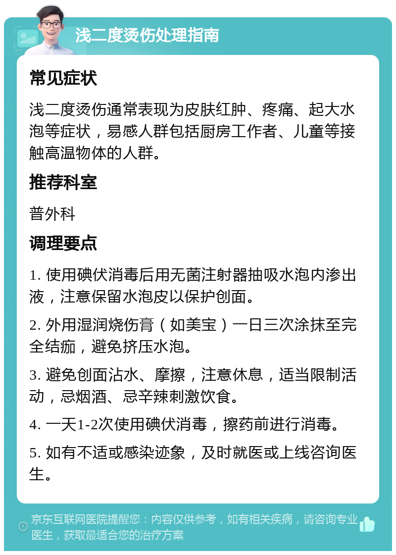 浅二度烫伤处理指南 常见症状 浅二度烫伤通常表现为皮肤红肿、疼痛、起大水泡等症状，易感人群包括厨房工作者、儿童等接触高温物体的人群。 推荐科室 普外科 调理要点 1. 使用碘伏消毒后用无菌注射器抽吸水泡内渗出液，注意保留水泡皮以保护创面。 2. 外用湿润烧伤膏（如美宝）一日三次涂抹至完全结痂，避免挤压水泡。 3. 避免创面沾水、摩擦，注意休息，适当限制活动，忌烟酒、忌辛辣刺激饮食。 4. 一天1-2次使用碘伏消毒，擦药前进行消毒。 5. 如有不适或感染迹象，及时就医或上线咨询医生。