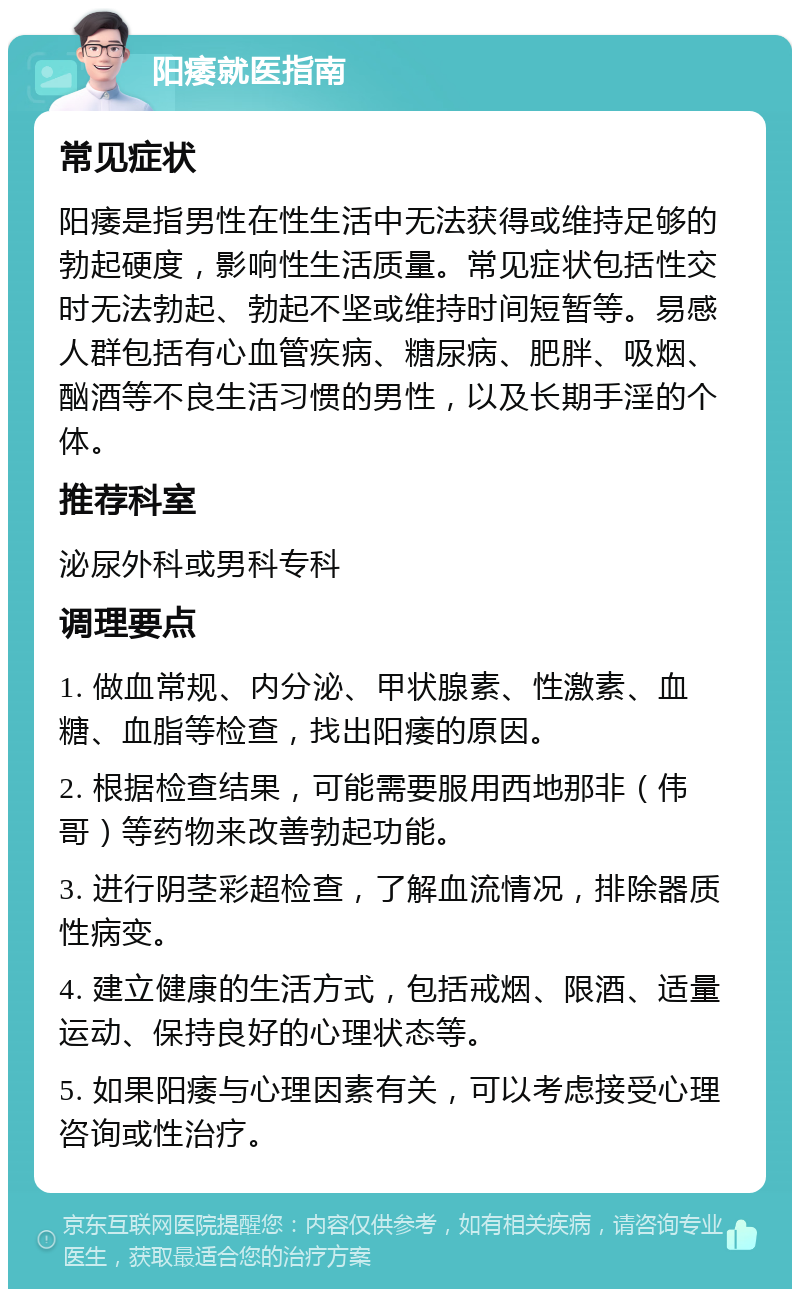 阳痿就医指南 常见症状 阳痿是指男性在性生活中无法获得或维持足够的勃起硬度，影响性生活质量。常见症状包括性交时无法勃起、勃起不坚或维持时间短暂等。易感人群包括有心血管疾病、糖尿病、肥胖、吸烟、酗酒等不良生活习惯的男性，以及长期手淫的个体。 推荐科室 泌尿外科或男科专科 调理要点 1. 做血常规、内分泌、甲状腺素、性激素、血糖、血脂等检查，找出阳痿的原因。 2. 根据检查结果，可能需要服用西地那非（伟哥）等药物来改善勃起功能。 3. 进行阴茎彩超检查，了解血流情况，排除器质性病变。 4. 建立健康的生活方式，包括戒烟、限酒、适量运动、保持良好的心理状态等。 5. 如果阳痿与心理因素有关，可以考虑接受心理咨询或性治疗。