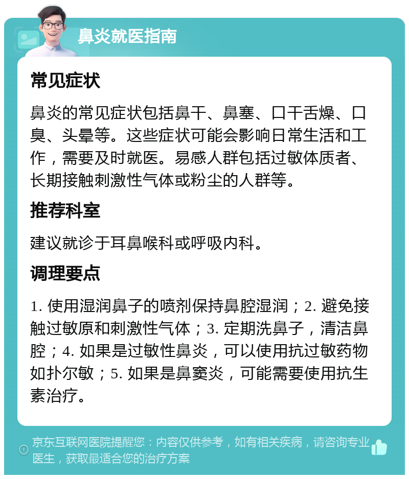 鼻炎就医指南 常见症状 鼻炎的常见症状包括鼻干、鼻塞、口干舌燥、口臭、头晕等。这些症状可能会影响日常生活和工作，需要及时就医。易感人群包括过敏体质者、长期接触刺激性气体或粉尘的人群等。 推荐科室 建议就诊于耳鼻喉科或呼吸内科。 调理要点 1. 使用湿润鼻子的喷剂保持鼻腔湿润；2. 避免接触过敏原和刺激性气体；3. 定期洗鼻子，清洁鼻腔；4. 如果是过敏性鼻炎，可以使用抗过敏药物如扑尔敏；5. 如果是鼻窦炎，可能需要使用抗生素治疗。