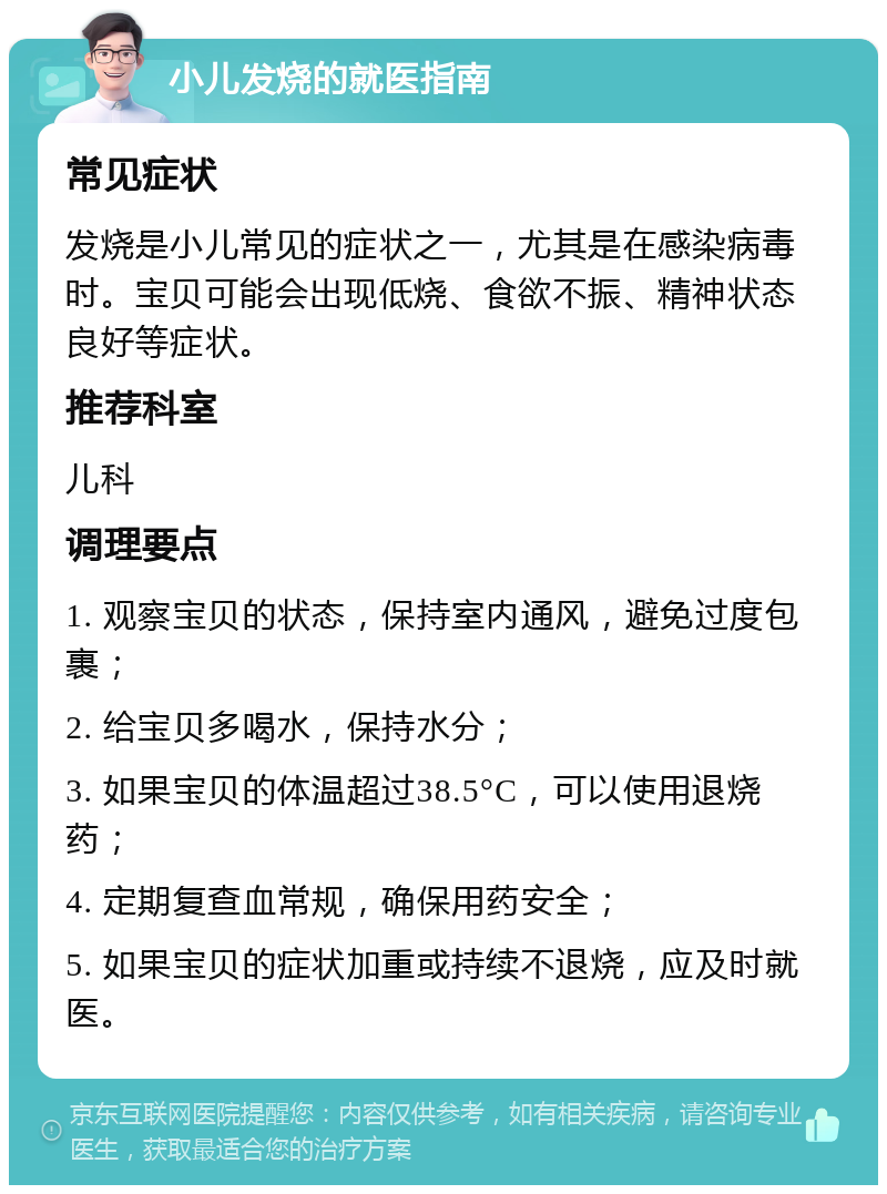 小儿发烧的就医指南 常见症状 发烧是小儿常见的症状之一，尤其是在感染病毒时。宝贝可能会出现低烧、食欲不振、精神状态良好等症状。 推荐科室 儿科 调理要点 1. 观察宝贝的状态，保持室内通风，避免过度包裹； 2. 给宝贝多喝水，保持水分； 3. 如果宝贝的体温超过38.5°C，可以使用退烧药； 4. 定期复查血常规，确保用药安全； 5. 如果宝贝的症状加重或持续不退烧，应及时就医。