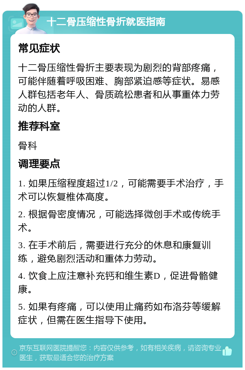 十二骨压缩性骨折就医指南 常见症状 十二骨压缩性骨折主要表现为剧烈的背部疼痛，可能伴随着呼吸困难、胸部紧迫感等症状。易感人群包括老年人、骨质疏松患者和从事重体力劳动的人群。 推荐科室 骨科 调理要点 1. 如果压缩程度超过1/2，可能需要手术治疗，手术可以恢复椎体高度。 2. 根据骨密度情况，可能选择微创手术或传统手术。 3. 在手术前后，需要进行充分的休息和康复训练，避免剧烈活动和重体力劳动。 4. 饮食上应注意补充钙和维生素D，促进骨骼健康。 5. 如果有疼痛，可以使用止痛药如布洛芬等缓解症状，但需在医生指导下使用。