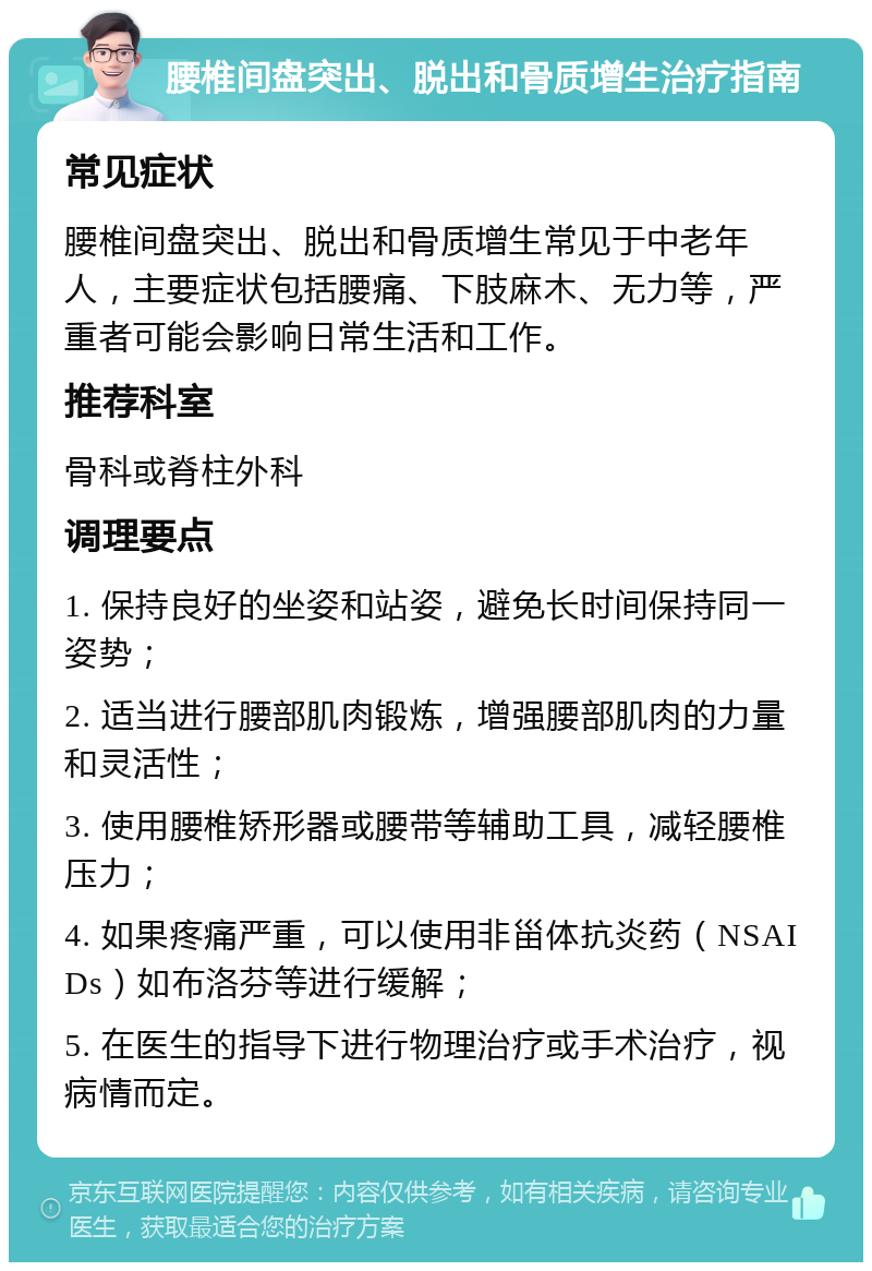 腰椎间盘突出、脱出和骨质增生治疗指南 常见症状 腰椎间盘突出、脱出和骨质增生常见于中老年人，主要症状包括腰痛、下肢麻木、无力等，严重者可能会影响日常生活和工作。 推荐科室 骨科或脊柱外科 调理要点 1. 保持良好的坐姿和站姿，避免长时间保持同一姿势； 2. 适当进行腰部肌肉锻炼，增强腰部肌肉的力量和灵活性； 3. 使用腰椎矫形器或腰带等辅助工具，减轻腰椎压力； 4. 如果疼痛严重，可以使用非甾体抗炎药（NSAIDs）如布洛芬等进行缓解； 5. 在医生的指导下进行物理治疗或手术治疗，视病情而定。