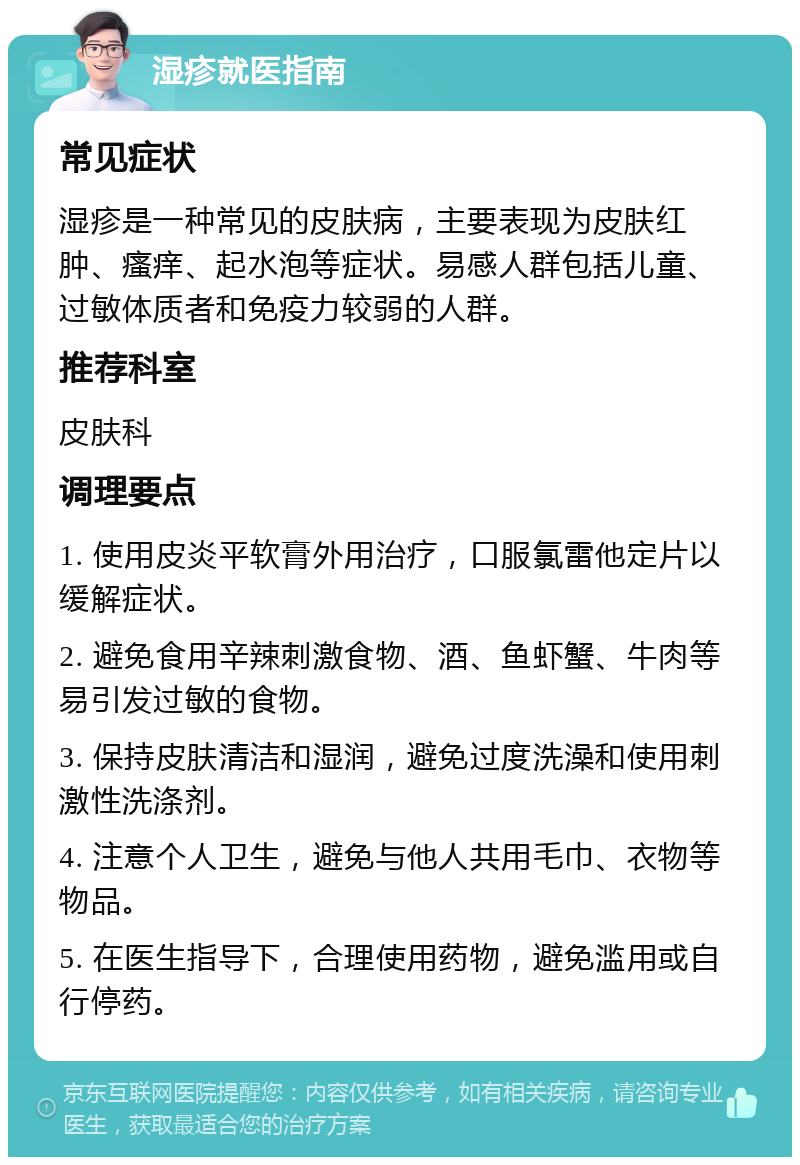 湿疹就医指南 常见症状 湿疹是一种常见的皮肤病，主要表现为皮肤红肿、瘙痒、起水泡等症状。易感人群包括儿童、过敏体质者和免疫力较弱的人群。 推荐科室 皮肤科 调理要点 1. 使用皮炎平软膏外用治疗，口服氯雷他定片以缓解症状。 2. 避免食用辛辣刺激食物、酒、鱼虾蟹、牛肉等易引发过敏的食物。 3. 保持皮肤清洁和湿润，避免过度洗澡和使用刺激性洗涤剂。 4. 注意个人卫生，避免与他人共用毛巾、衣物等物品。 5. 在医生指导下，合理使用药物，避免滥用或自行停药。