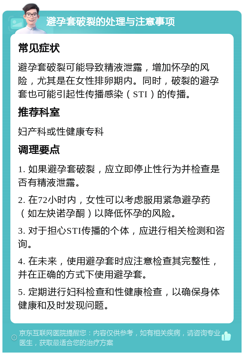 避孕套破裂的处理与注意事项 常见症状 避孕套破裂可能导致精液泄露，增加怀孕的风险，尤其是在女性排卵期内。同时，破裂的避孕套也可能引起性传播感染（STI）的传播。 推荐科室 妇产科或性健康专科 调理要点 1. 如果避孕套破裂，应立即停止性行为并检查是否有精液泄露。 2. 在72小时内，女性可以考虑服用紧急避孕药（如左炔诺孕酮）以降低怀孕的风险。 3. 对于担心STI传播的个体，应进行相关检测和咨询。 4. 在未来，使用避孕套时应注意检查其完整性，并在正确的方式下使用避孕套。 5. 定期进行妇科检查和性健康检查，以确保身体健康和及时发现问题。