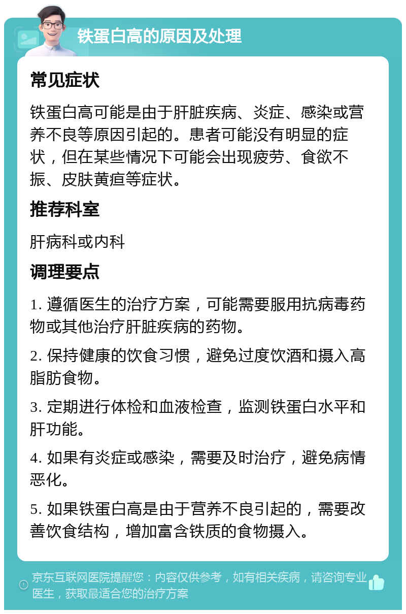 铁蛋白高的原因及处理 常见症状 铁蛋白高可能是由于肝脏疾病、炎症、感染或营养不良等原因引起的。患者可能没有明显的症状，但在某些情况下可能会出现疲劳、食欲不振、皮肤黄疸等症状。 推荐科室 肝病科或内科 调理要点 1. 遵循医生的治疗方案，可能需要服用抗病毒药物或其他治疗肝脏疾病的药物。 2. 保持健康的饮食习惯，避免过度饮酒和摄入高脂肪食物。 3. 定期进行体检和血液检查，监测铁蛋白水平和肝功能。 4. 如果有炎症或感染，需要及时治疗，避免病情恶化。 5. 如果铁蛋白高是由于营养不良引起的，需要改善饮食结构，增加富含铁质的食物摄入。