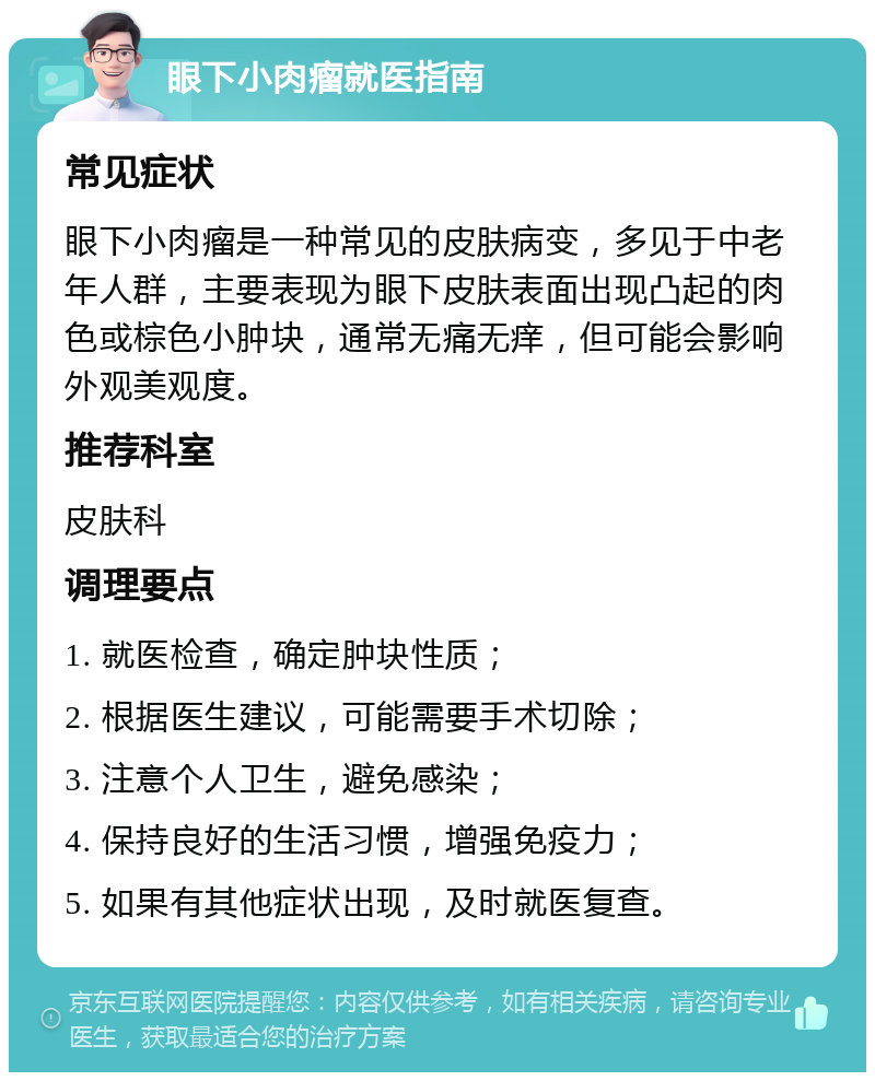 眼下小肉瘤就医指南 常见症状 眼下小肉瘤是一种常见的皮肤病变，多见于中老年人群，主要表现为眼下皮肤表面出现凸起的肉色或棕色小肿块，通常无痛无痒，但可能会影响外观美观度。 推荐科室 皮肤科 调理要点 1. 就医检查，确定肿块性质； 2. 根据医生建议，可能需要手术切除； 3. 注意个人卫生，避免感染； 4. 保持良好的生活习惯，增强免疫力； 5. 如果有其他症状出现，及时就医复查。