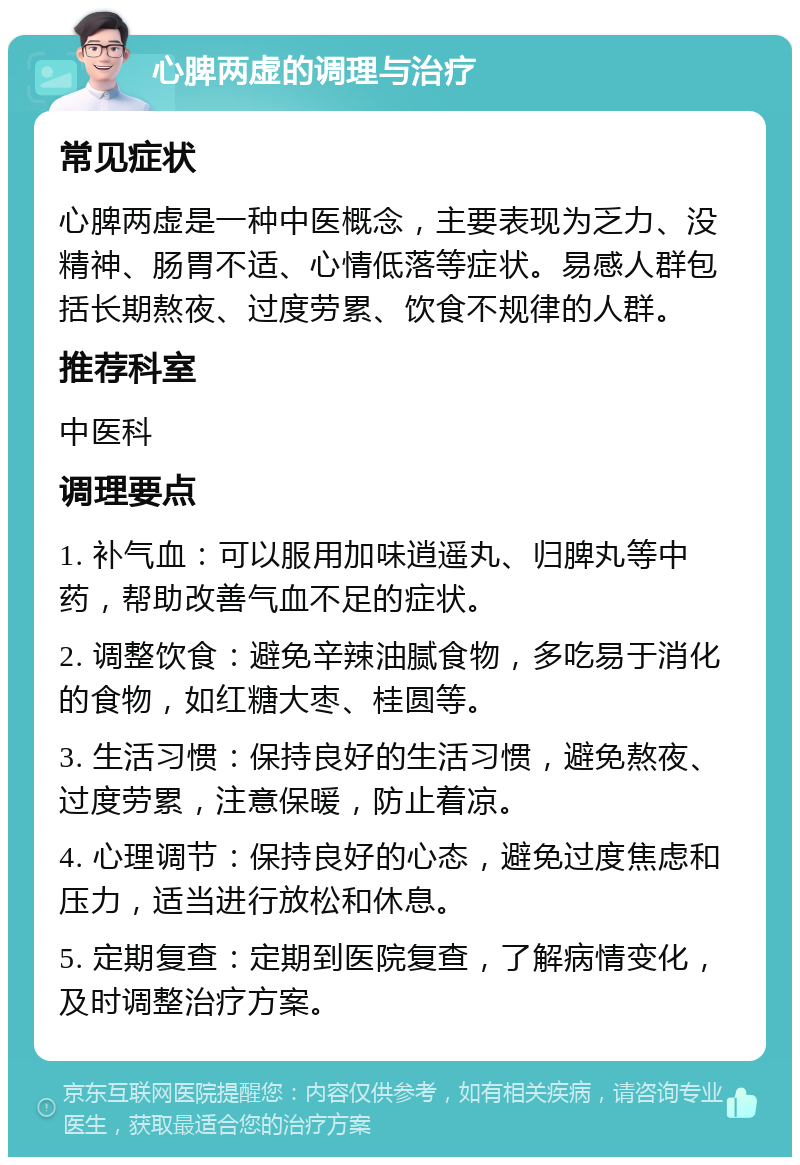 心脾两虚的调理与治疗 常见症状 心脾两虚是一种中医概念，主要表现为乏力、没精神、肠胃不适、心情低落等症状。易感人群包括长期熬夜、过度劳累、饮食不规律的人群。 推荐科室 中医科 调理要点 1. 补气血：可以服用加味逍遥丸、归脾丸等中药，帮助改善气血不足的症状。 2. 调整饮食：避免辛辣油腻食物，多吃易于消化的食物，如红糖大枣、桂圆等。 3. 生活习惯：保持良好的生活习惯，避免熬夜、过度劳累，注意保暖，防止着凉。 4. 心理调节：保持良好的心态，避免过度焦虑和压力，适当进行放松和休息。 5. 定期复查：定期到医院复查，了解病情变化，及时调整治疗方案。