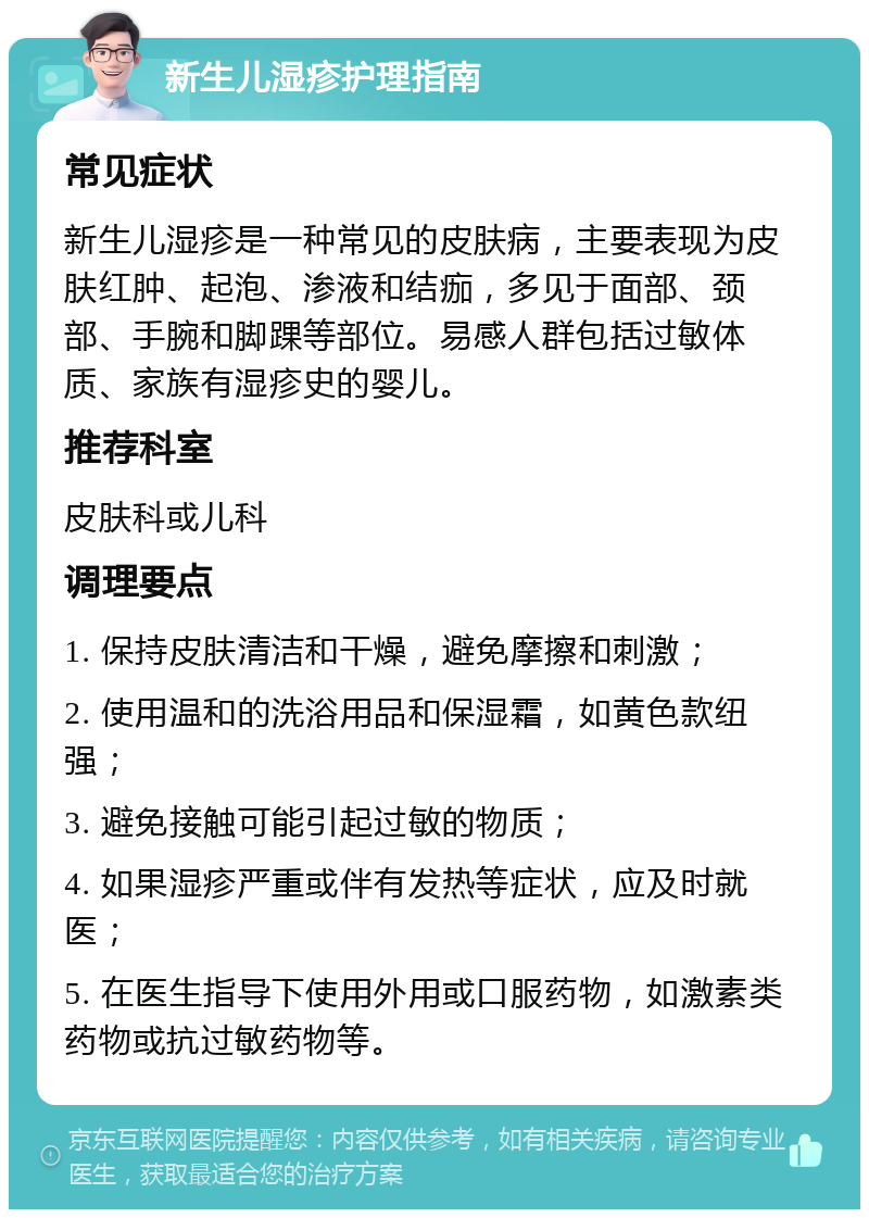 新生儿湿疹护理指南 常见症状 新生儿湿疹是一种常见的皮肤病，主要表现为皮肤红肿、起泡、渗液和结痂，多见于面部、颈部、手腕和脚踝等部位。易感人群包括过敏体质、家族有湿疹史的婴儿。 推荐科室 皮肤科或儿科 调理要点 1. 保持皮肤清洁和干燥，避免摩擦和刺激； 2. 使用温和的洗浴用品和保湿霜，如黄色款纽强； 3. 避免接触可能引起过敏的物质； 4. 如果湿疹严重或伴有发热等症状，应及时就医； 5. 在医生指导下使用外用或口服药物，如激素类药物或抗过敏药物等。