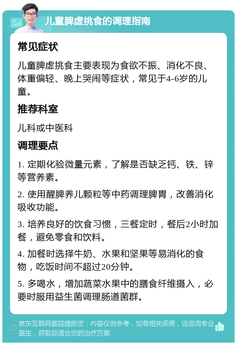 儿童脾虚挑食的调理指南 常见症状 儿童脾虚挑食主要表现为食欲不振、消化不良、体重偏轻、晚上哭闹等症状，常见于4-6岁的儿童。 推荐科室 儿科或中医科 调理要点 1. 定期化验微量元素，了解是否缺乏钙、铁、锌等营养素。 2. 使用醒脾养儿颗粒等中药调理脾胃，改善消化吸收功能。 3. 培养良好的饮食习惯，三餐定时，餐后2小时加餐，避免零食和饮料。 4. 加餐时选择牛奶、水果和坚果等易消化的食物，吃饭时间不超过20分钟。 5. 多喝水，增加蔬菜水果中的膳食纤维摄入，必要时服用益生菌调理肠道菌群。