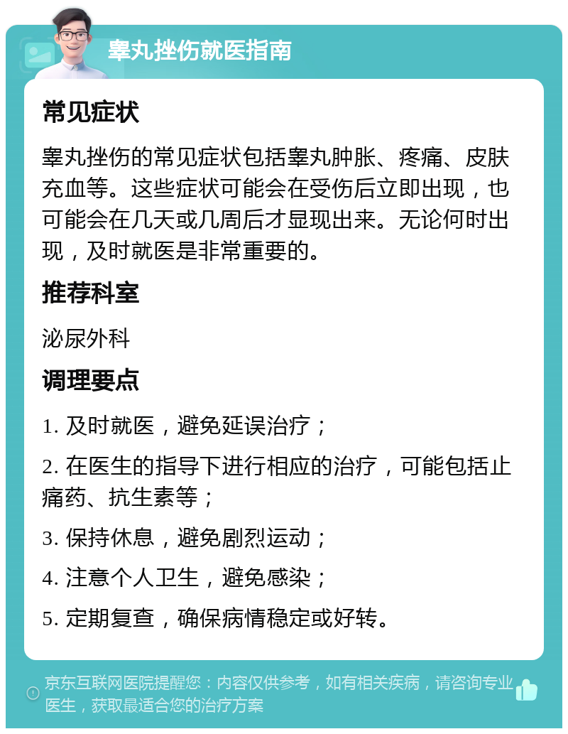 睾丸挫伤就医指南 常见症状 睾丸挫伤的常见症状包括睾丸肿胀、疼痛、皮肤充血等。这些症状可能会在受伤后立即出现，也可能会在几天或几周后才显现出来。无论何时出现，及时就医是非常重要的。 推荐科室 泌尿外科 调理要点 1. 及时就医，避免延误治疗； 2. 在医生的指导下进行相应的治疗，可能包括止痛药、抗生素等； 3. 保持休息，避免剧烈运动； 4. 注意个人卫生，避免感染； 5. 定期复查，确保病情稳定或好转。