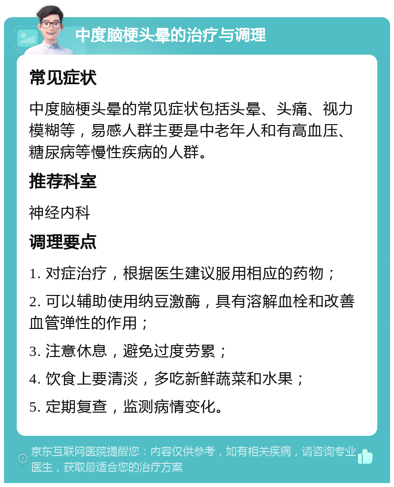 中度脑梗头晕的治疗与调理 常见症状 中度脑梗头晕的常见症状包括头晕、头痛、视力模糊等，易感人群主要是中老年人和有高血压、糖尿病等慢性疾病的人群。 推荐科室 神经内科 调理要点 1. 对症治疗，根据医生建议服用相应的药物； 2. 可以辅助使用纳豆激酶，具有溶解血栓和改善血管弹性的作用； 3. 注意休息，避免过度劳累； 4. 饮食上要清淡，多吃新鲜蔬菜和水果； 5. 定期复查，监测病情变化。