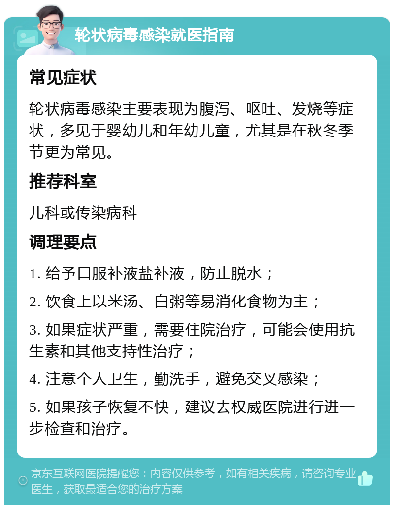 轮状病毒感染就医指南 常见症状 轮状病毒感染主要表现为腹泻、呕吐、发烧等症状，多见于婴幼儿和年幼儿童，尤其是在秋冬季节更为常见。 推荐科室 儿科或传染病科 调理要点 1. 给予口服补液盐补液，防止脱水； 2. 饮食上以米汤、白粥等易消化食物为主； 3. 如果症状严重，需要住院治疗，可能会使用抗生素和其他支持性治疗； 4. 注意个人卫生，勤洗手，避免交叉感染； 5. 如果孩子恢复不快，建议去权威医院进行进一步检查和治疗。