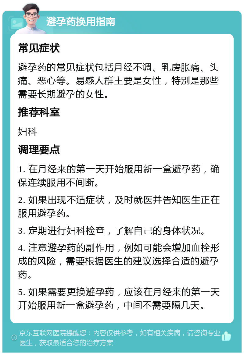 避孕药换用指南 常见症状 避孕药的常见症状包括月经不调、乳房胀痛、头痛、恶心等。易感人群主要是女性，特别是那些需要长期避孕的女性。 推荐科室 妇科 调理要点 1. 在月经来的第一天开始服用新一盒避孕药，确保连续服用不间断。 2. 如果出现不适症状，及时就医并告知医生正在服用避孕药。 3. 定期进行妇科检查，了解自己的身体状况。 4. 注意避孕药的副作用，例如可能会增加血栓形成的风险，需要根据医生的建议选择合适的避孕药。 5. 如果需要更换避孕药，应该在月经来的第一天开始服用新一盒避孕药，中间不需要隔几天。