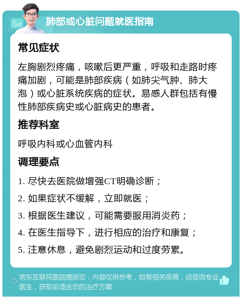 肺部或心脏问题就医指南 常见症状 左胸剧烈疼痛，咳嗽后更严重，呼吸和走路时疼痛加剧，可能是肺部疾病（如肺尖气肿、肺大泡）或心脏系统疾病的症状。易感人群包括有慢性肺部疾病史或心脏病史的患者。 推荐科室 呼吸内科或心血管内科 调理要点 1. 尽快去医院做增强CT明确诊断； 2. 如果症状不缓解，立即就医； 3. 根据医生建议，可能需要服用消炎药； 4. 在医生指导下，进行相应的治疗和康复； 5. 注意休息，避免剧烈运动和过度劳累。