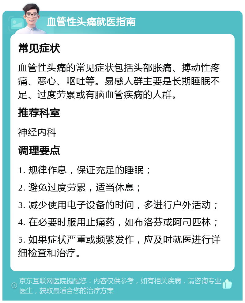 血管性头痛就医指南 常见症状 血管性头痛的常见症状包括头部胀痛、搏动性疼痛、恶心、呕吐等。易感人群主要是长期睡眠不足、过度劳累或有脑血管疾病的人群。 推荐科室 神经内科 调理要点 1. 规律作息，保证充足的睡眠； 2. 避免过度劳累，适当休息； 3. 减少使用电子设备的时间，多进行户外活动； 4. 在必要时服用止痛药，如布洛芬或阿司匹林； 5. 如果症状严重或频繁发作，应及时就医进行详细检查和治疗。