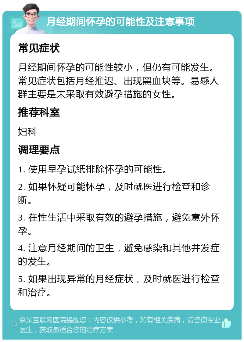 月经期间怀孕的可能性及注意事项 常见症状 月经期间怀孕的可能性较小，但仍有可能发生。常见症状包括月经推迟、出现黑血块等。易感人群主要是未采取有效避孕措施的女性。 推荐科室 妇科 调理要点 1. 使用早孕试纸排除怀孕的可能性。 2. 如果怀疑可能怀孕，及时就医进行检查和诊断。 3. 在性生活中采取有效的避孕措施，避免意外怀孕。 4. 注意月经期间的卫生，避免感染和其他并发症的发生。 5. 如果出现异常的月经症状，及时就医进行检查和治疗。