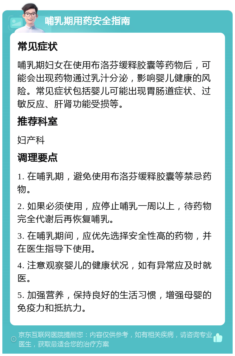 哺乳期用药安全指南 常见症状 哺乳期妇女在使用布洛芬缓释胶囊等药物后，可能会出现药物通过乳汁分泌，影响婴儿健康的风险。常见症状包括婴儿可能出现胃肠道症状、过敏反应、肝肾功能受损等。 推荐科室 妇产科 调理要点 1. 在哺乳期，避免使用布洛芬缓释胶囊等禁忌药物。 2. 如果必须使用，应停止哺乳一周以上，待药物完全代谢后再恢复哺乳。 3. 在哺乳期间，应优先选择安全性高的药物，并在医生指导下使用。 4. 注意观察婴儿的健康状况，如有异常应及时就医。 5. 加强营养，保持良好的生活习惯，增强母婴的免疫力和抵抗力。