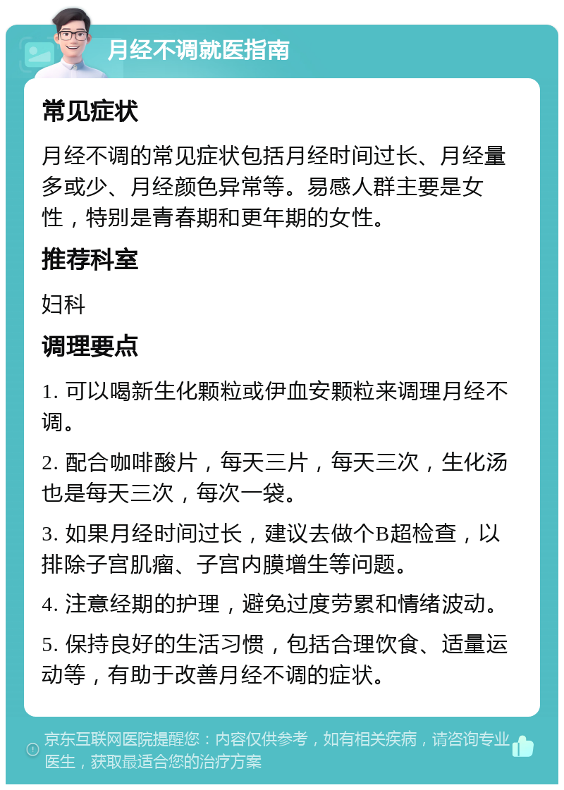 月经不调就医指南 常见症状 月经不调的常见症状包括月经时间过长、月经量多或少、月经颜色异常等。易感人群主要是女性，特别是青春期和更年期的女性。 推荐科室 妇科 调理要点 1. 可以喝新生化颗粒或伊血安颗粒来调理月经不调。 2. 配合咖啡酸片，每天三片，每天三次，生化汤也是每天三次，每次一袋。 3. 如果月经时间过长，建议去做个B超检查，以排除子宫肌瘤、子宫内膜增生等问题。 4. 注意经期的护理，避免过度劳累和情绪波动。 5. 保持良好的生活习惯，包括合理饮食、适量运动等，有助于改善月经不调的症状。