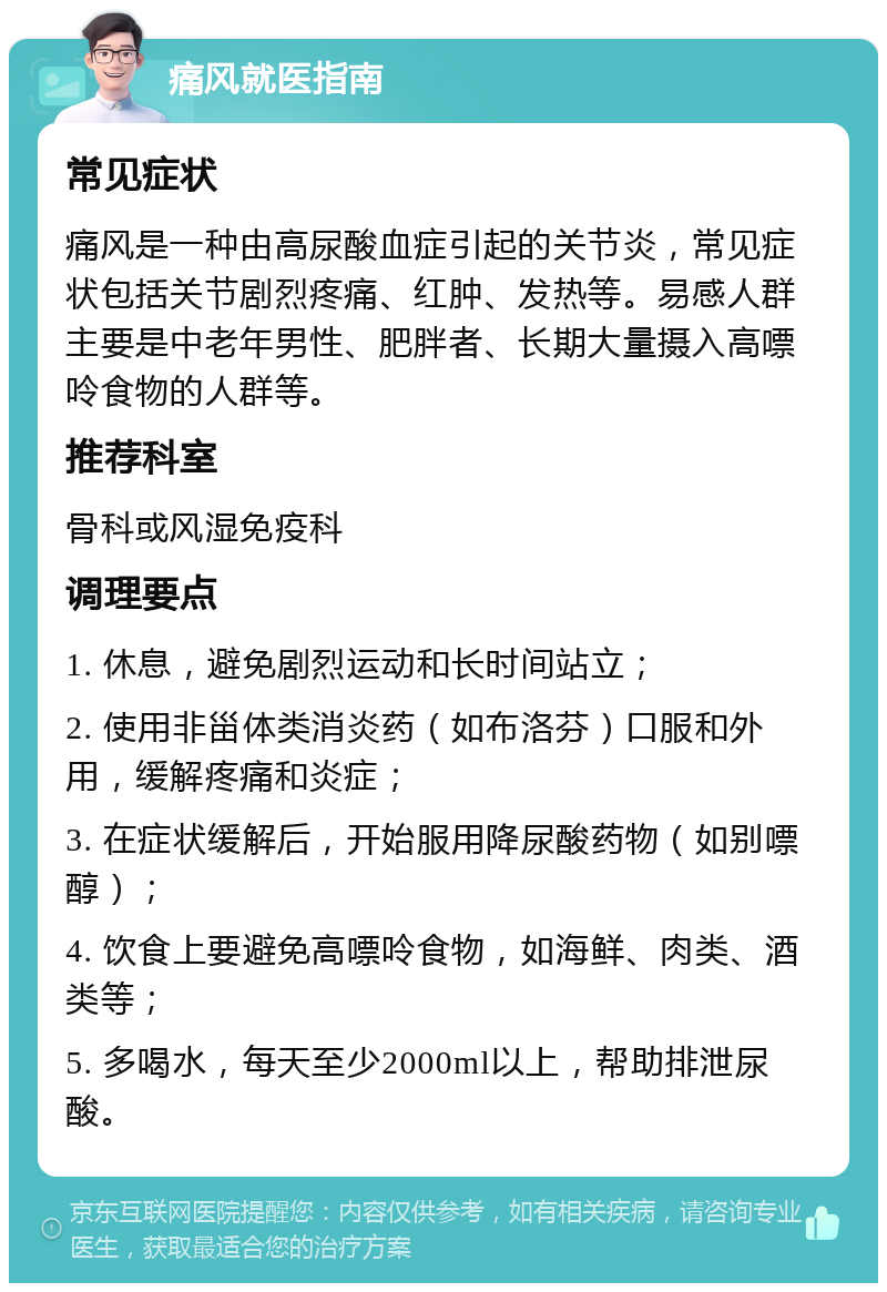 痛风就医指南 常见症状 痛风是一种由高尿酸血症引起的关节炎，常见症状包括关节剧烈疼痛、红肿、发热等。易感人群主要是中老年男性、肥胖者、长期大量摄入高嘌呤食物的人群等。 推荐科室 骨科或风湿免疫科 调理要点 1. 休息，避免剧烈运动和长时间站立； 2. 使用非甾体类消炎药（如布洛芬）口服和外用，缓解疼痛和炎症； 3. 在症状缓解后，开始服用降尿酸药物（如别嘌醇）； 4. 饮食上要避免高嘌呤食物，如海鲜、肉类、酒类等； 5. 多喝水，每天至少2000ml以上，帮助排泄尿酸。