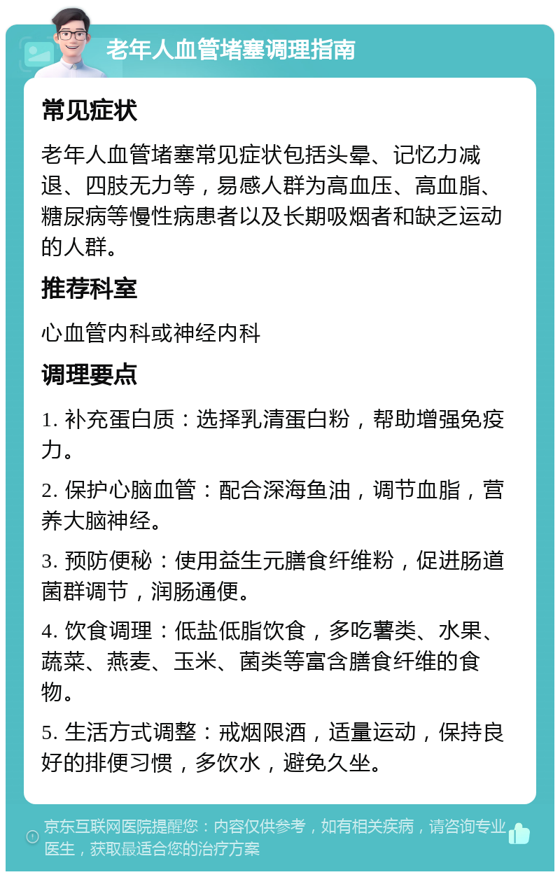 老年人血管堵塞调理指南 常见症状 老年人血管堵塞常见症状包括头晕、记忆力减退、四肢无力等，易感人群为高血压、高血脂、糖尿病等慢性病患者以及长期吸烟者和缺乏运动的人群。 推荐科室 心血管内科或神经内科 调理要点 1. 补充蛋白质：选择乳清蛋白粉，帮助增强免疫力。 2. 保护心脑血管：配合深海鱼油，调节血脂，营养大脑神经。 3. 预防便秘：使用益生元膳食纤维粉，促进肠道菌群调节，润肠通便。 4. 饮食调理：低盐低脂饮食，多吃薯类、水果、蔬菜、燕麦、玉米、菌类等富含膳食纤维的食物。 5. 生活方式调整：戒烟限酒，适量运动，保持良好的排便习惯，多饮水，避免久坐。