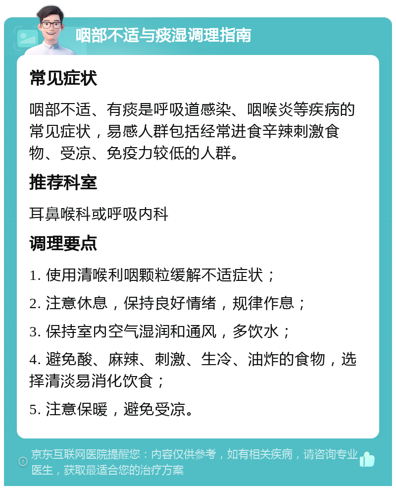 咽部不适与痰湿调理指南 常见症状 咽部不适、有痰是呼吸道感染、咽喉炎等疾病的常见症状，易感人群包括经常进食辛辣刺激食物、受凉、免疫力较低的人群。 推荐科室 耳鼻喉科或呼吸内科 调理要点 1. 使用清喉利咽颗粒缓解不适症状； 2. 注意休息，保持良好情绪，规律作息； 3. 保持室内空气湿润和通风，多饮水； 4. 避免酸、麻辣、刺激、生冷、油炸的食物，选择清淡易消化饮食； 5. 注意保暖，避免受凉。