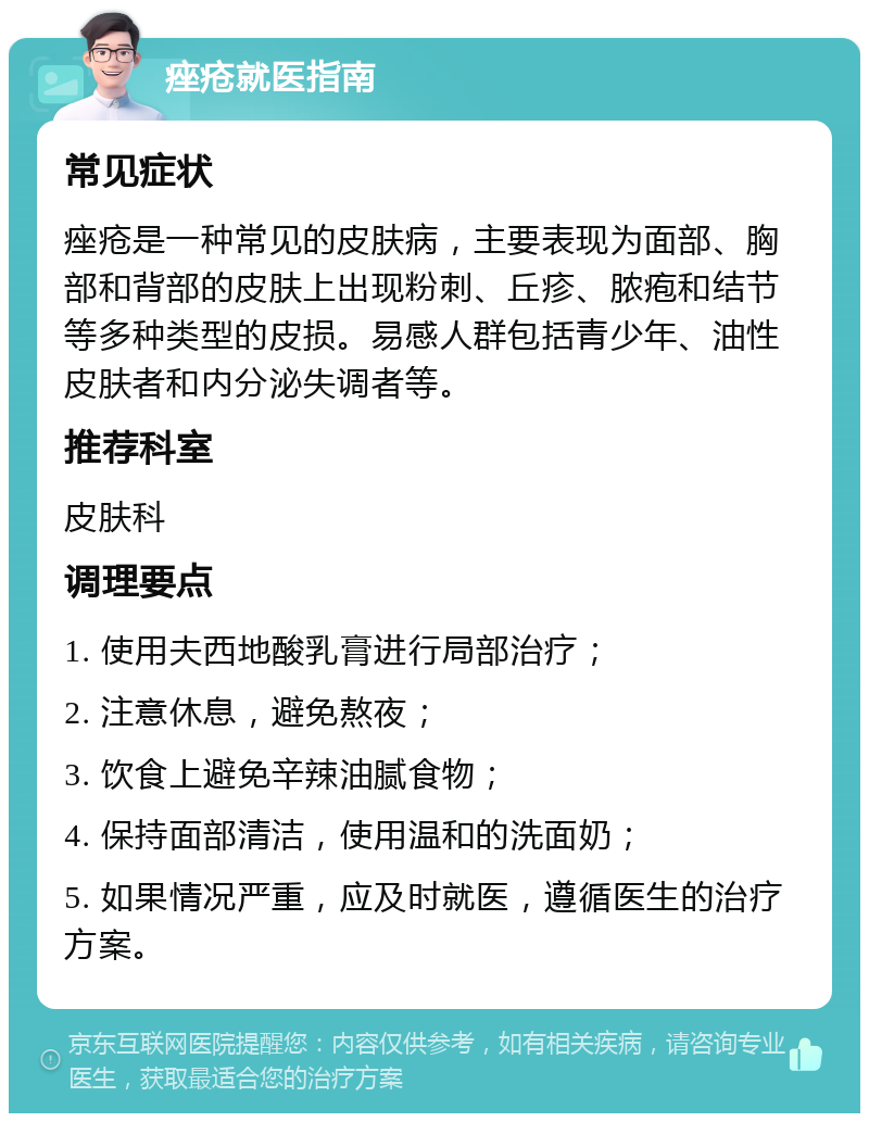 痤疮就医指南 常见症状 痤疮是一种常见的皮肤病，主要表现为面部、胸部和背部的皮肤上出现粉刺、丘疹、脓疱和结节等多种类型的皮损。易感人群包括青少年、油性皮肤者和内分泌失调者等。 推荐科室 皮肤科 调理要点 1. 使用夫西地酸乳膏进行局部治疗； 2. 注意休息，避免熬夜； 3. 饮食上避免辛辣油腻食物； 4. 保持面部清洁，使用温和的洗面奶； 5. 如果情况严重，应及时就医，遵循医生的治疗方案。