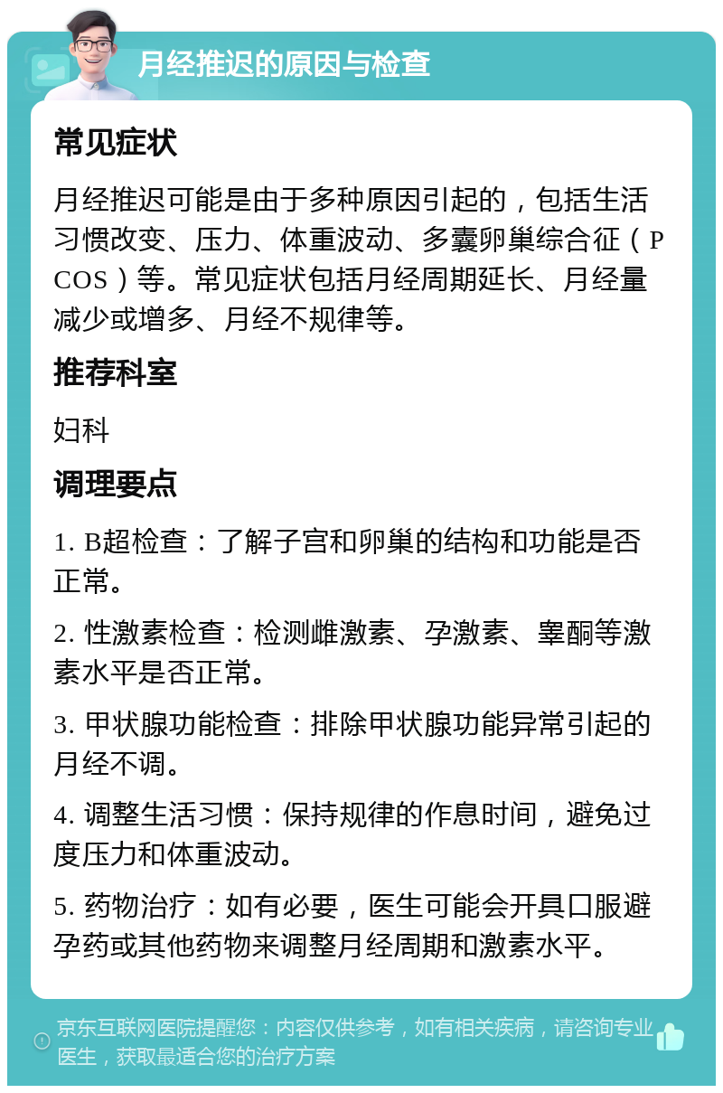 月经推迟的原因与检查 常见症状 月经推迟可能是由于多种原因引起的，包括生活习惯改变、压力、体重波动、多囊卵巢综合征（PCOS）等。常见症状包括月经周期延长、月经量减少或增多、月经不规律等。 推荐科室 妇科 调理要点 1. B超检查：了解子宫和卵巢的结构和功能是否正常。 2. 性激素检查：检测雌激素、孕激素、睾酮等激素水平是否正常。 3. 甲状腺功能检查：排除甲状腺功能异常引起的月经不调。 4. 调整生活习惯：保持规律的作息时间，避免过度压力和体重波动。 5. 药物治疗：如有必要，医生可能会开具口服避孕药或其他药物来调整月经周期和激素水平。