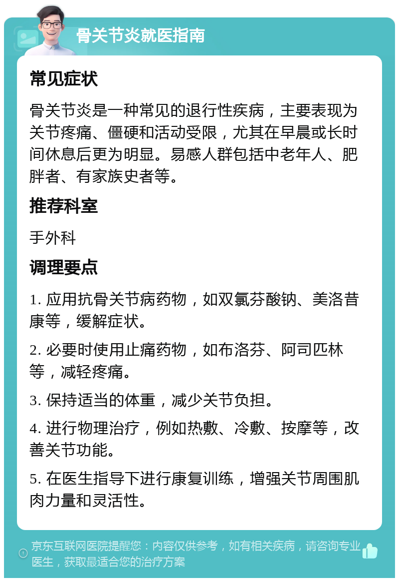 骨关节炎就医指南 常见症状 骨关节炎是一种常见的退行性疾病，主要表现为关节疼痛、僵硬和活动受限，尤其在早晨或长时间休息后更为明显。易感人群包括中老年人、肥胖者、有家族史者等。 推荐科室 手外科 调理要点 1. 应用抗骨关节病药物，如双氯芬酸钠、美洛昔康等，缓解症状。 2. 必要时使用止痛药物，如布洛芬、阿司匹林等，减轻疼痛。 3. 保持适当的体重，减少关节负担。 4. 进行物理治疗，例如热敷、冷敷、按摩等，改善关节功能。 5. 在医生指导下进行康复训练，增强关节周围肌肉力量和灵活性。