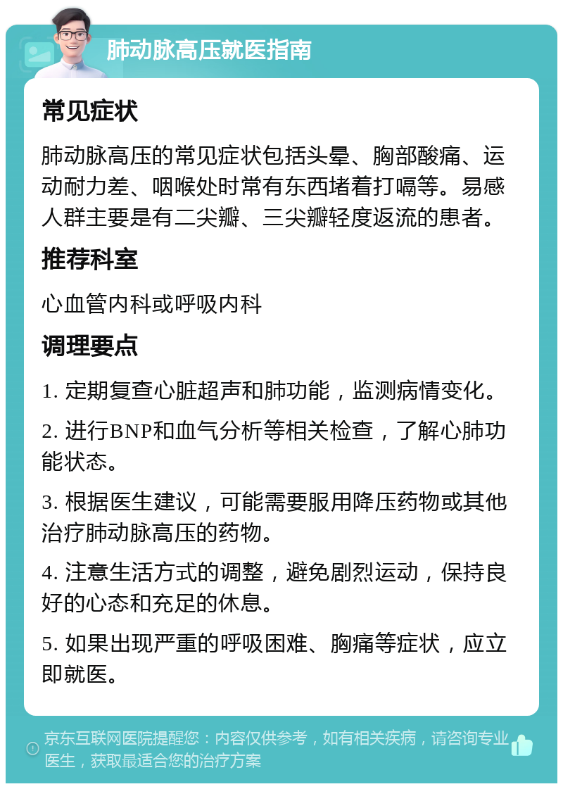 肺动脉高压就医指南 常见症状 肺动脉高压的常见症状包括头晕、胸部酸痛、运动耐力差、咽喉处时常有东西堵着打嗝等。易感人群主要是有二尖瓣、三尖瓣轻度返流的患者。 推荐科室 心血管内科或呼吸内科 调理要点 1. 定期复查心脏超声和肺功能，监测病情变化。 2. 进行BNP和血气分析等相关检查，了解心肺功能状态。 3. 根据医生建议，可能需要服用降压药物或其他治疗肺动脉高压的药物。 4. 注意生活方式的调整，避免剧烈运动，保持良好的心态和充足的休息。 5. 如果出现严重的呼吸困难、胸痛等症状，应立即就医。