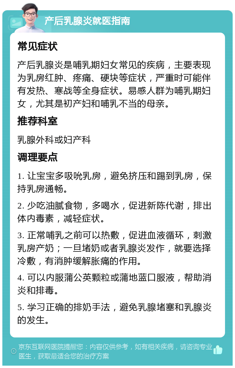 产后乳腺炎就医指南 常见症状 产后乳腺炎是哺乳期妇女常见的疾病，主要表现为乳房红肿、疼痛、硬块等症状，严重时可能伴有发热、寒战等全身症状。易感人群为哺乳期妇女，尤其是初产妇和哺乳不当的母亲。 推荐科室 乳腺外科或妇产科 调理要点 1. 让宝宝多吸吮乳房，避免挤压和踢到乳房，保持乳房通畅。 2. 少吃油腻食物，多喝水，促进新陈代谢，排出体内毒素，减轻症状。 3. 正常哺乳之前可以热敷，促进血液循环，刺激乳房产奶；一旦堵奶或者乳腺炎发作，就要选择冷敷，有消肿缓解胀痛的作用。 4. 可以内服蒲公英颗粒或蒲地蓝口服液，帮助消炎和排毒。 5. 学习正确的排奶手法，避免乳腺堵塞和乳腺炎的发生。