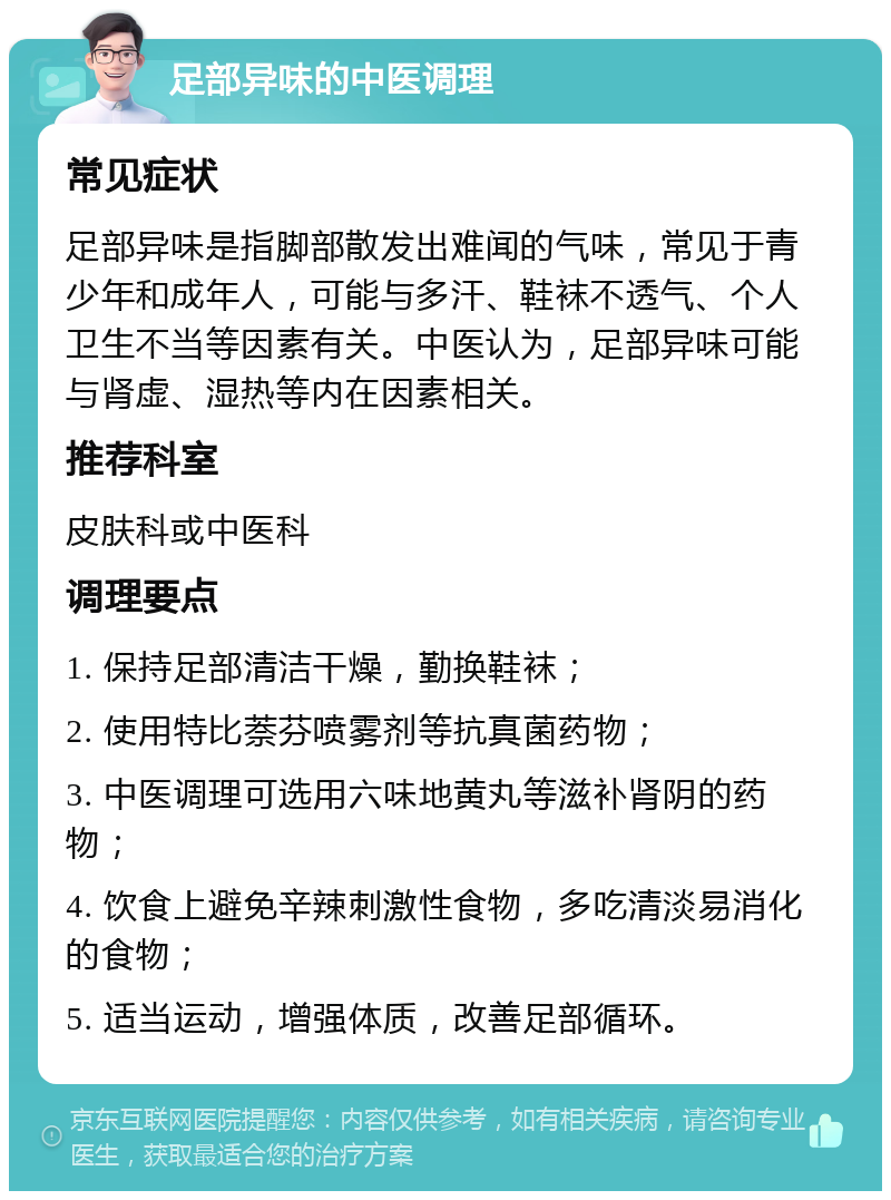 足部异味的中医调理 常见症状 足部异味是指脚部散发出难闻的气味，常见于青少年和成年人，可能与多汗、鞋袜不透气、个人卫生不当等因素有关。中医认为，足部异味可能与肾虚、湿热等内在因素相关。 推荐科室 皮肤科或中医科 调理要点 1. 保持足部清洁干燥，勤换鞋袜； 2. 使用特比萘芬喷雾剂等抗真菌药物； 3. 中医调理可选用六味地黄丸等滋补肾阴的药物； 4. 饮食上避免辛辣刺激性食物，多吃清淡易消化的食物； 5. 适当运动，增强体质，改善足部循环。