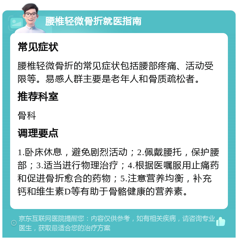 腰椎轻微骨折就医指南 常见症状 腰椎轻微骨折的常见症状包括腰部疼痛、活动受限等。易感人群主要是老年人和骨质疏松者。 推荐科室 骨科 调理要点 1.卧床休息，避免剧烈活动；2.佩戴腰托，保护腰部；3.适当进行物理治疗；4.根据医嘱服用止痛药和促进骨折愈合的药物；5.注意营养均衡，补充钙和维生素D等有助于骨骼健康的营养素。