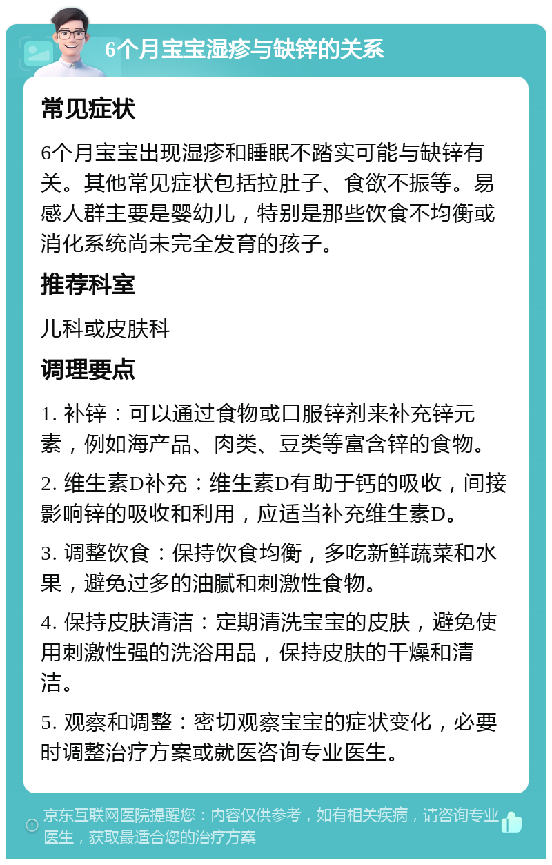 6个月宝宝湿疹与缺锌的关系 常见症状 6个月宝宝出现湿疹和睡眠不踏实可能与缺锌有关。其他常见症状包括拉肚子、食欲不振等。易感人群主要是婴幼儿，特别是那些饮食不均衡或消化系统尚未完全发育的孩子。 推荐科室 儿科或皮肤科 调理要点 1. 补锌：可以通过食物或口服锌剂来补充锌元素，例如海产品、肉类、豆类等富含锌的食物。 2. 维生素D补充：维生素D有助于钙的吸收，间接影响锌的吸收和利用，应适当补充维生素D。 3. 调整饮食：保持饮食均衡，多吃新鲜蔬菜和水果，避免过多的油腻和刺激性食物。 4. 保持皮肤清洁：定期清洗宝宝的皮肤，避免使用刺激性强的洗浴用品，保持皮肤的干燥和清洁。 5. 观察和调整：密切观察宝宝的症状变化，必要时调整治疗方案或就医咨询专业医生。