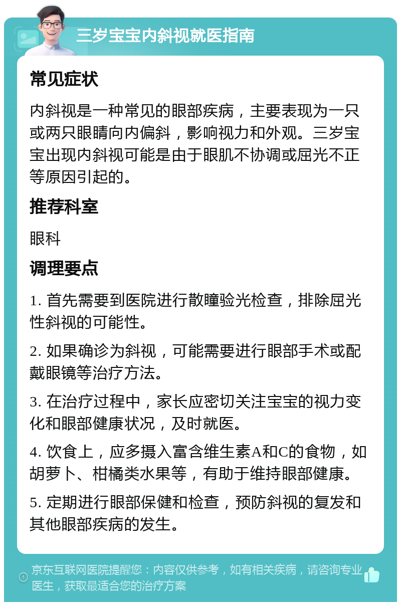 三岁宝宝内斜视就医指南 常见症状 内斜视是一种常见的眼部疾病，主要表现为一只或两只眼睛向内偏斜，影响视力和外观。三岁宝宝出现内斜视可能是由于眼肌不协调或屈光不正等原因引起的。 推荐科室 眼科 调理要点 1. 首先需要到医院进行散瞳验光检查，排除屈光性斜视的可能性。 2. 如果确诊为斜视，可能需要进行眼部手术或配戴眼镜等治疗方法。 3. 在治疗过程中，家长应密切关注宝宝的视力变化和眼部健康状况，及时就医。 4. 饮食上，应多摄入富含维生素A和C的食物，如胡萝卜、柑橘类水果等，有助于维持眼部健康。 5. 定期进行眼部保健和检查，预防斜视的复发和其他眼部疾病的发生。