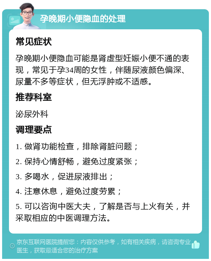 孕晚期小便隐血的处理 常见症状 孕晚期小便隐血可能是肾虚型妊娠小便不通的表现，常见于孕34周的女性，伴随尿液颜色偏深、尿量不多等症状，但无浮肿或不适感。 推荐科室 泌尿外科 调理要点 1. 做肾功能检查，排除肾脏问题； 2. 保持心情舒畅，避免过度紧张； 3. 多喝水，促进尿液排出； 4. 注意休息，避免过度劳累； 5. 可以咨询中医大夫，了解是否与上火有关，并采取相应的中医调理方法。