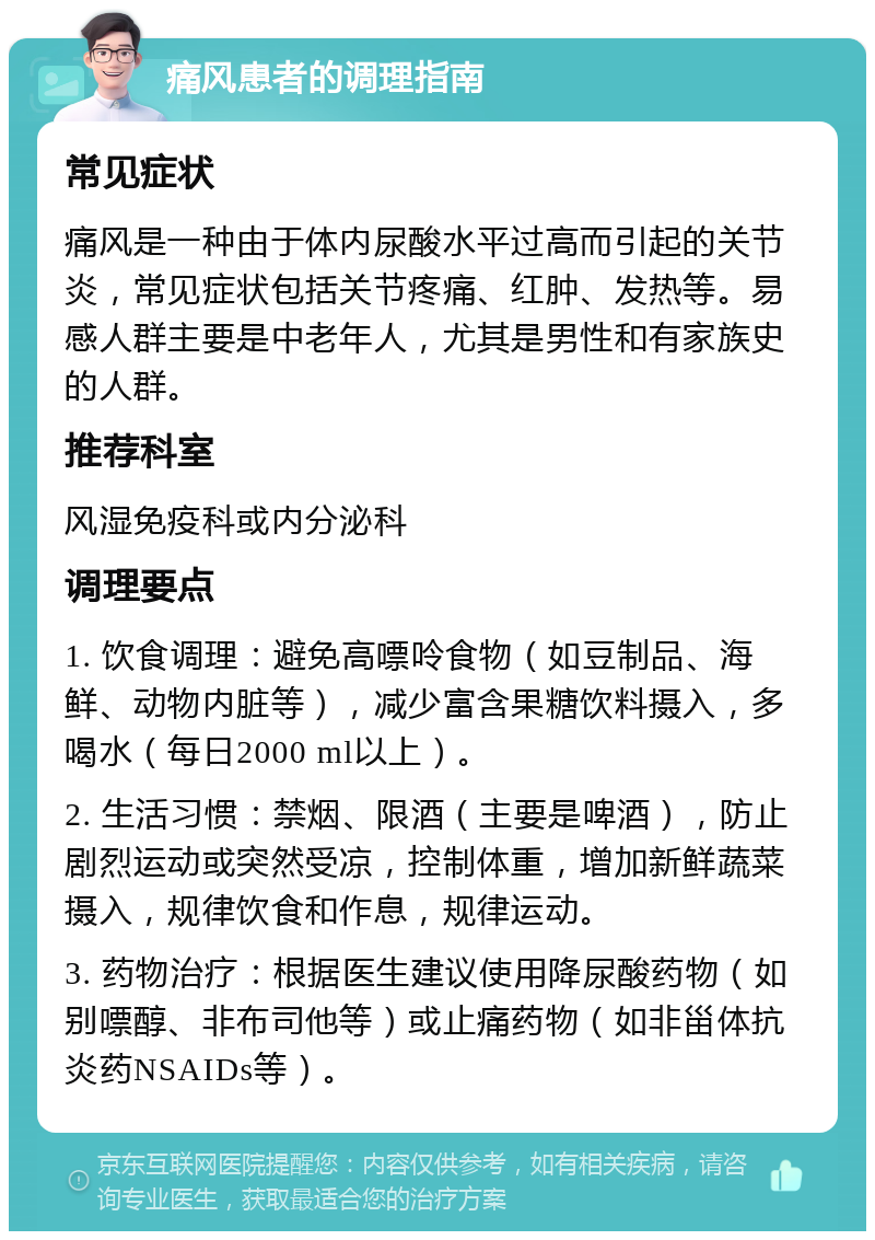 痛风患者的调理指南 常见症状 痛风是一种由于体内尿酸水平过高而引起的关节炎，常见症状包括关节疼痛、红肿、发热等。易感人群主要是中老年人，尤其是男性和有家族史的人群。 推荐科室 风湿免疫科或内分泌科 调理要点 1. 饮食调理：避免高嘌呤食物（如豆制品、海鲜、动物内脏等），减少富含果糖饮料摄入，多喝水（每日2000 ml以上）。 2. 生活习惯：禁烟、限酒（主要是啤酒），防止剧烈运动或突然受凉，控制体重，增加新鲜蔬菜摄入，规律饮食和作息，规律运动。 3. 药物治疗：根据医生建议使用降尿酸药物（如别嘌醇、非布司他等）或止痛药物（如非甾体抗炎药NSAIDs等）。