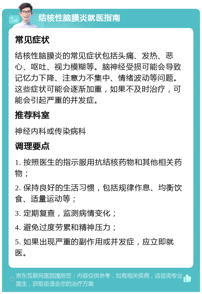 结核性脑膜炎就医指南 常见症状 结核性脑膜炎的常见症状包括头痛、发热、恶心、呕吐、视力模糊等。脑神经受损可能会导致记忆力下降、注意力不集中、情绪波动等问题。这些症状可能会逐渐加重，如果不及时治疗，可能会引起严重的并发症。 推荐科室 神经内科或传染病科 调理要点 1. 按照医生的指示服用抗结核药物和其他相关药物； 2. 保持良好的生活习惯，包括规律作息、均衡饮食、适量运动等； 3. 定期复查，监测病情变化； 4. 避免过度劳累和精神压力； 5. 如果出现严重的副作用或并发症，应立即就医。