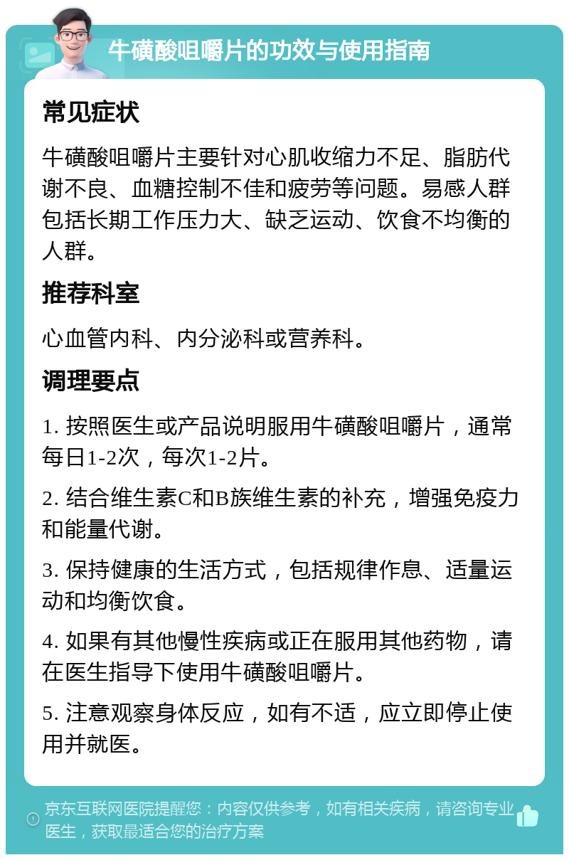 牛磺酸咀嚼片的功效与使用指南 常见症状 牛磺酸咀嚼片主要针对心肌收缩力不足、脂肪代谢不良、血糖控制不佳和疲劳等问题。易感人群包括长期工作压力大、缺乏运动、饮食不均衡的人群。 推荐科室 心血管内科、内分泌科或营养科。 调理要点 1. 按照医生或产品说明服用牛磺酸咀嚼片，通常每日1-2次，每次1-2片。 2. 结合维生素C和B族维生素的补充，增强免疫力和能量代谢。 3. 保持健康的生活方式，包括规律作息、适量运动和均衡饮食。 4. 如果有其他慢性疾病或正在服用其他药物，请在医生指导下使用牛磺酸咀嚼片。 5. 注意观察身体反应，如有不适，应立即停止使用并就医。