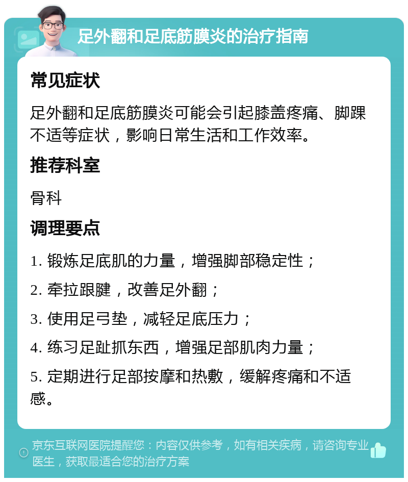 足外翻和足底筋膜炎的治疗指南 常见症状 足外翻和足底筋膜炎可能会引起膝盖疼痛、脚踝不适等症状，影响日常生活和工作效率。 推荐科室 骨科 调理要点 1. 锻炼足底肌的力量，增强脚部稳定性； 2. 牵拉跟腱，改善足外翻； 3. 使用足弓垫，减轻足底压力； 4. 练习足趾抓东西，增强足部肌肉力量； 5. 定期进行足部按摩和热敷，缓解疼痛和不适感。