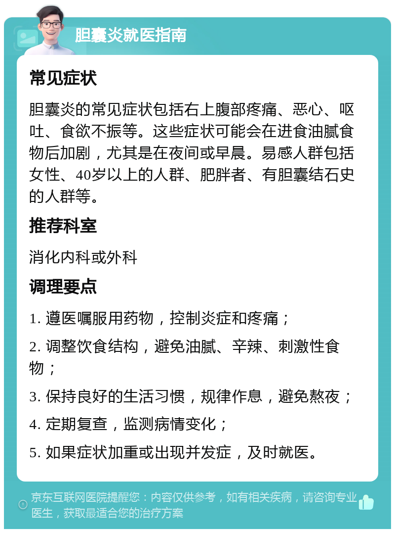 胆囊炎就医指南 常见症状 胆囊炎的常见症状包括右上腹部疼痛、恶心、呕吐、食欲不振等。这些症状可能会在进食油腻食物后加剧，尤其是在夜间或早晨。易感人群包括女性、40岁以上的人群、肥胖者、有胆囊结石史的人群等。 推荐科室 消化内科或外科 调理要点 1. 遵医嘱服用药物，控制炎症和疼痛； 2. 调整饮食结构，避免油腻、辛辣、刺激性食物； 3. 保持良好的生活习惯，规律作息，避免熬夜； 4. 定期复查，监测病情变化； 5. 如果症状加重或出现并发症，及时就医。