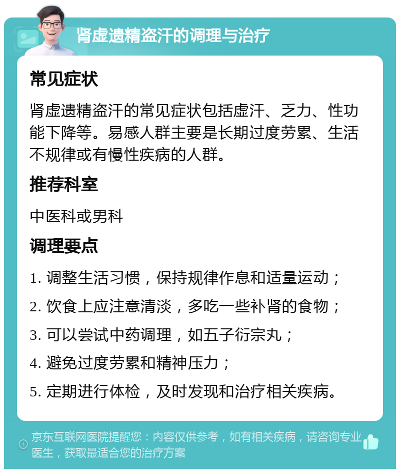 肾虚遗精盗汗的调理与治疗 常见症状 肾虚遗精盗汗的常见症状包括虚汗、乏力、性功能下降等。易感人群主要是长期过度劳累、生活不规律或有慢性疾病的人群。 推荐科室 中医科或男科 调理要点 1. 调整生活习惯，保持规律作息和适量运动； 2. 饮食上应注意清淡，多吃一些补肾的食物； 3. 可以尝试中药调理，如五子衍宗丸； 4. 避免过度劳累和精神压力； 5. 定期进行体检，及时发现和治疗相关疾病。