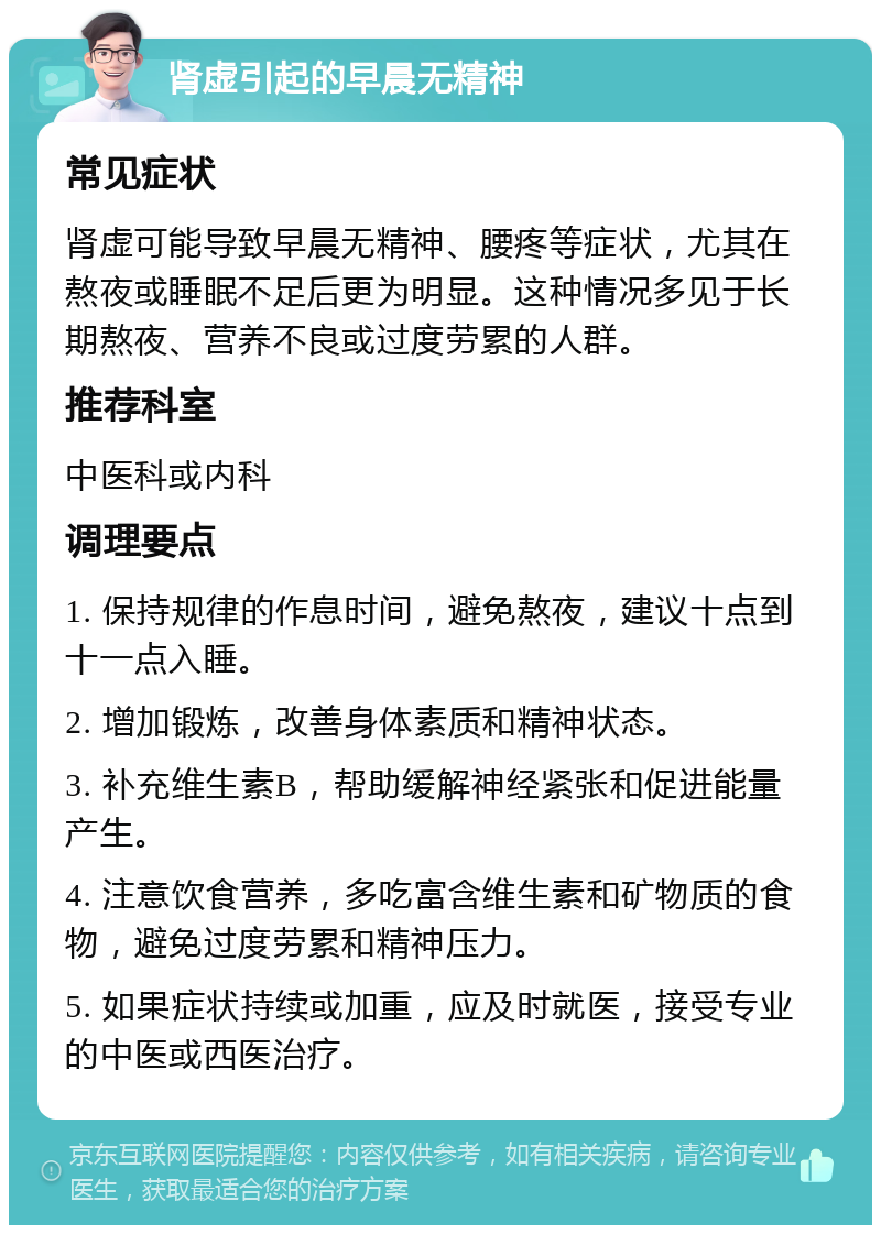 肾虚引起的早晨无精神 常见症状 肾虚可能导致早晨无精神、腰疼等症状，尤其在熬夜或睡眠不足后更为明显。这种情况多见于长期熬夜、营养不良或过度劳累的人群。 推荐科室 中医科或内科 调理要点 1. 保持规律的作息时间，避免熬夜，建议十点到十一点入睡。 2. 增加锻炼，改善身体素质和精神状态。 3. 补充维生素B，帮助缓解神经紧张和促进能量产生。 4. 注意饮食营养，多吃富含维生素和矿物质的食物，避免过度劳累和精神压力。 5. 如果症状持续或加重，应及时就医，接受专业的中医或西医治疗。