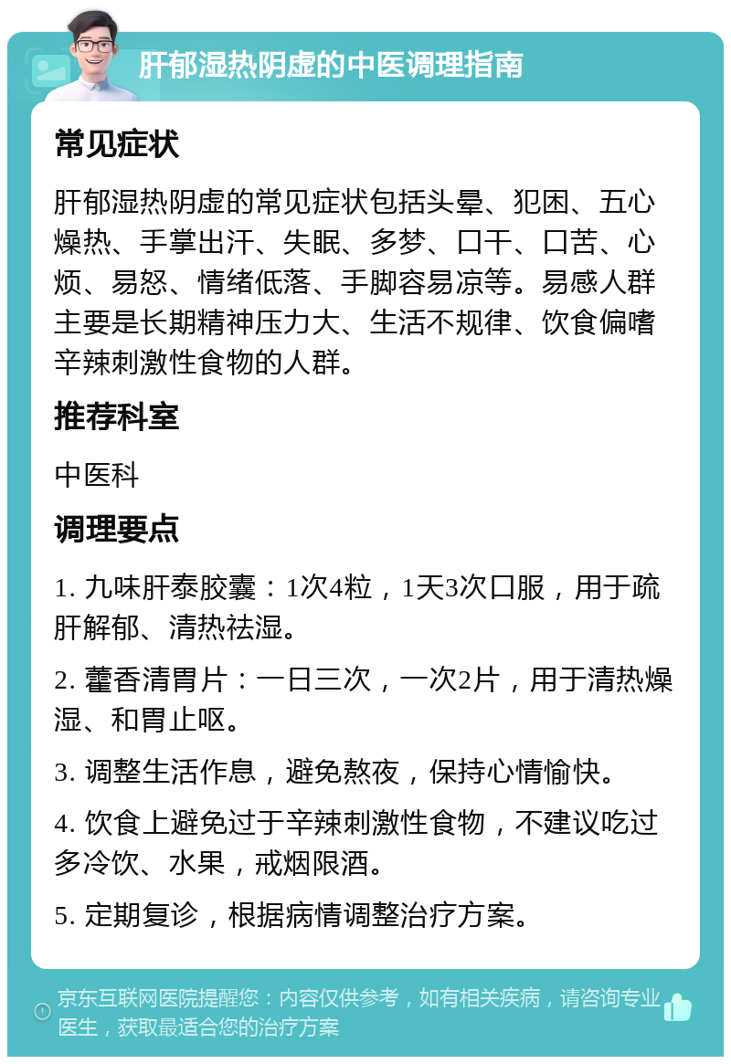 肝郁湿热阴虚的中医调理指南 常见症状 肝郁湿热阴虚的常见症状包括头晕、犯困、五心燥热、手掌出汗、失眠、多梦、口干、口苦、心烦、易怒、情绪低落、手脚容易凉等。易感人群主要是长期精神压力大、生活不规律、饮食偏嗜辛辣刺激性食物的人群。 推荐科室 中医科 调理要点 1. 九味肝泰胶囊：1次4粒，1天3次口服，用于疏肝解郁、清热祛湿。 2. 藿香清胃片：一日三次，一次2片，用于清热燥湿、和胃止呕。 3. 调整生活作息，避免熬夜，保持心情愉快。 4. 饮食上避免过于辛辣刺激性食物，不建议吃过多冷饮、水果，戒烟限酒。 5. 定期复诊，根据病情调整治疗方案。