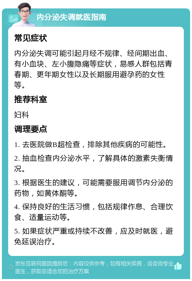 内分泌失调就医指南 常见症状 内分泌失调可能引起月经不规律、经间期出血、有小血块、左小腹隐痛等症状，易感人群包括青春期、更年期女性以及长期服用避孕药的女性等。 推荐科室 妇科 调理要点 1. 去医院做B超检查，排除其他疾病的可能性。 2. 抽血检查内分泌水平，了解具体的激素失衡情况。 3. 根据医生的建议，可能需要服用调节内分泌的药物，如黄体酮等。 4. 保持良好的生活习惯，包括规律作息、合理饮食、适量运动等。 5. 如果症状严重或持续不改善，应及时就医，避免延误治疗。