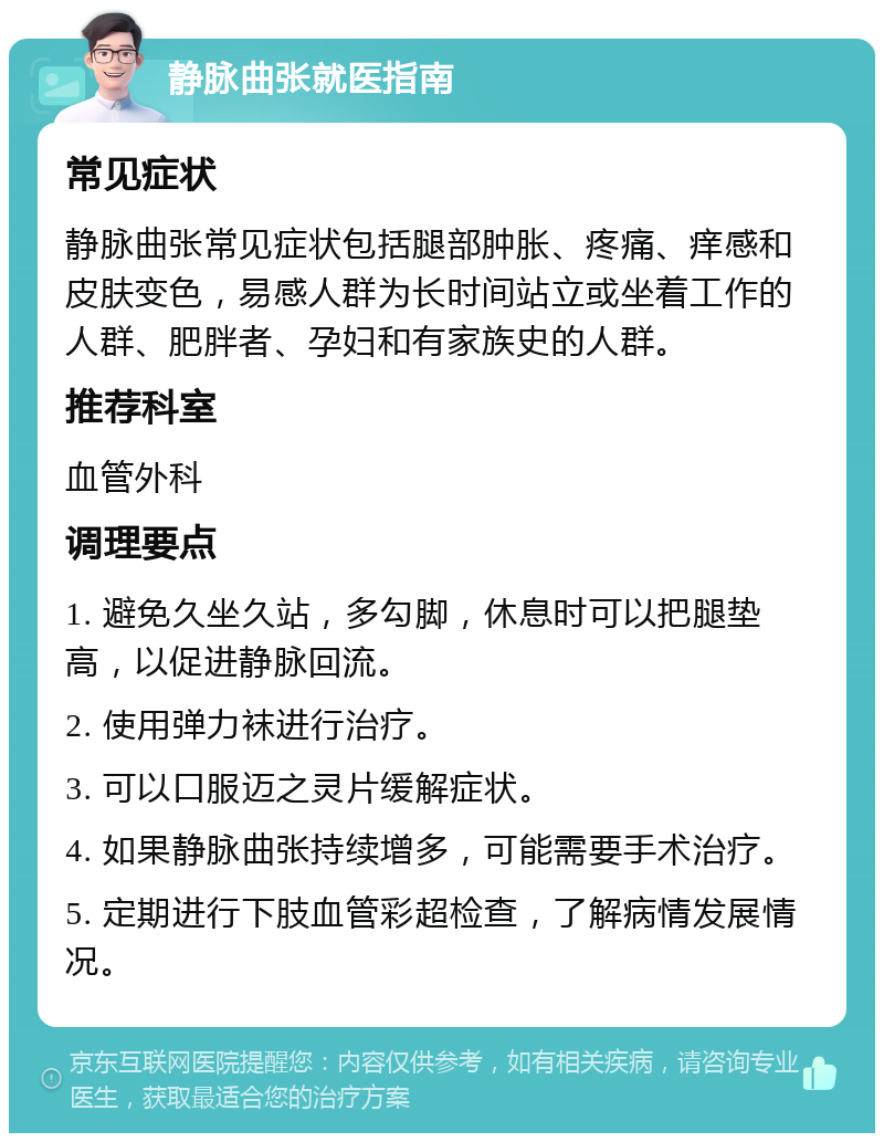 静脉曲张就医指南 常见症状 静脉曲张常见症状包括腿部肿胀、疼痛、痒感和皮肤变色，易感人群为长时间站立或坐着工作的人群、肥胖者、孕妇和有家族史的人群。 推荐科室 血管外科 调理要点 1. 避免久坐久站，多勾脚，休息时可以把腿垫高，以促进静脉回流。 2. 使用弹力袜进行治疗。 3. 可以口服迈之灵片缓解症状。 4. 如果静脉曲张持续增多，可能需要手术治疗。 5. 定期进行下肢血管彩超检查，了解病情发展情况。